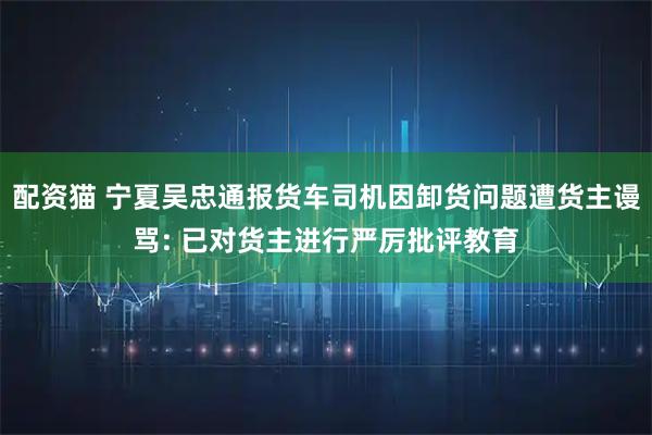配资猫 宁夏吴忠通报货车司机因卸货问题遭货主谩骂: 已对货主进行严厉批评教育