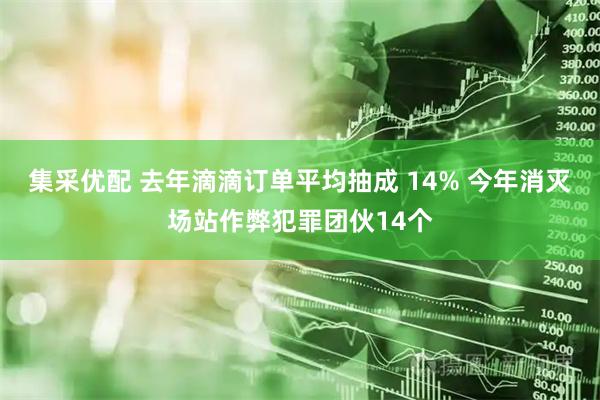 集采优配 去年滴滴订单平均抽成 14% 今年消灭场站作弊犯罪团伙14个