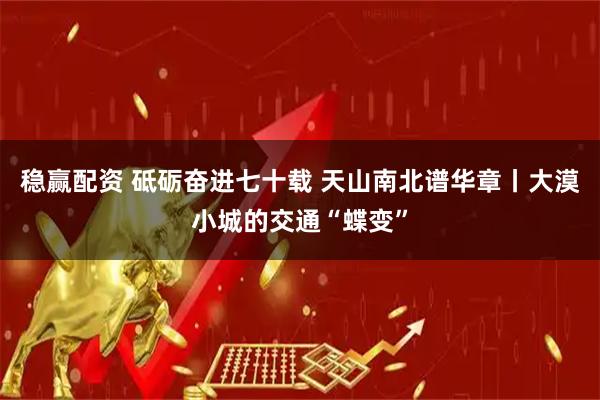 稳赢配资 砥砺奋进七十载 天山南北谱华章丨大漠小城的交通“蝶变”