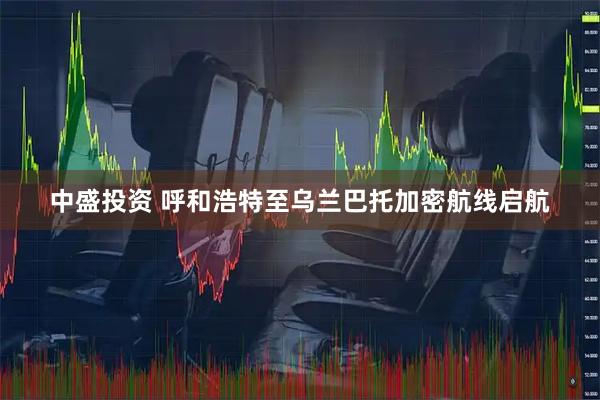 中盛投资 呼和浩特至乌兰巴托加密航线启航