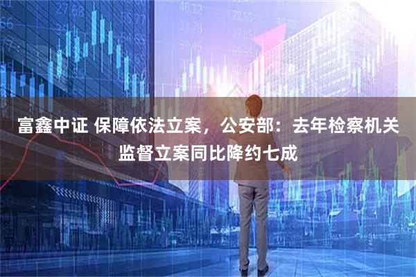 富鑫中证 保障依法立案，公安部：去年检察机关监督立案同比降约七成