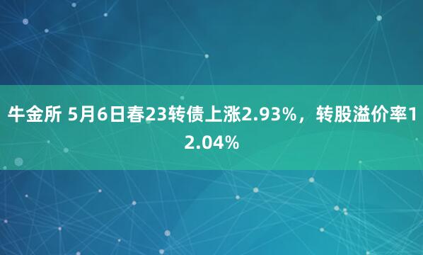 牛金所 5月6日春23转债上涨2.93%，转股溢价率12.04%