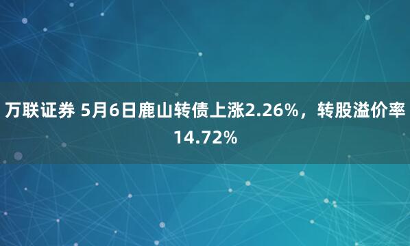 万联证券 5月6日鹿山转债上涨2.26%，转股溢价率14.72%