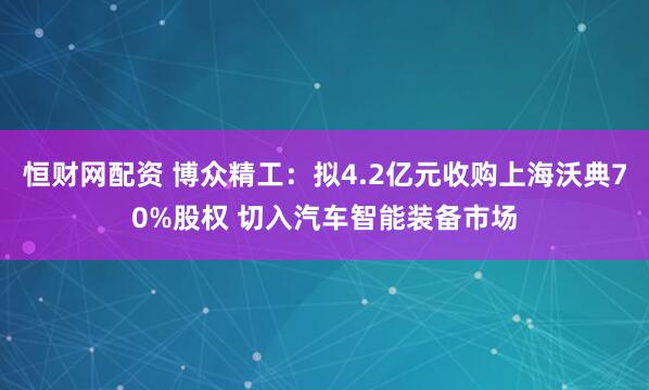 恒财网配资 博众精工：拟4.2亿元收购上海沃典70%股权 切入汽车智能装备市场