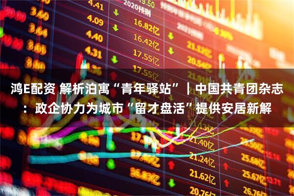 鸿E配资 解析泊寓“青年驿站”｜中国共青团杂志：政企协力为城市“留才盘活”提供安居新解