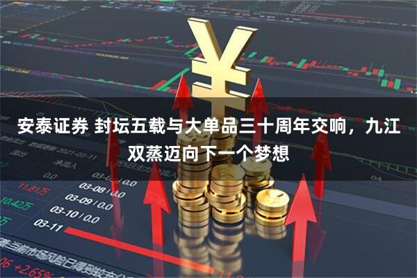 安泰证券 封坛五载与大单品三十周年交响，九江双蒸迈向下一个梦想