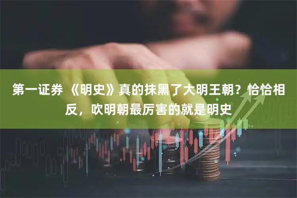 第一证券 《明史》真的抹黑了大明王朝？恰恰相反，吹明朝最厉害的就是明史