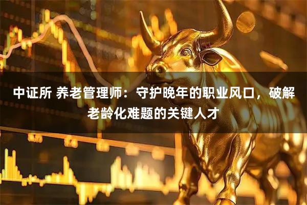 中证所 养老管理师：守护晚年的职业风口，破解老龄化难题的关键人才