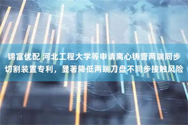 锦富优配 河北工程大学等申请离心铸管两端同步切割装置专利，显著降低两端刀盘不同步接触风险
