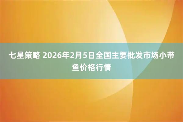 七星策略 2026年2月5日全国主要批发市场小带鱼价格行情