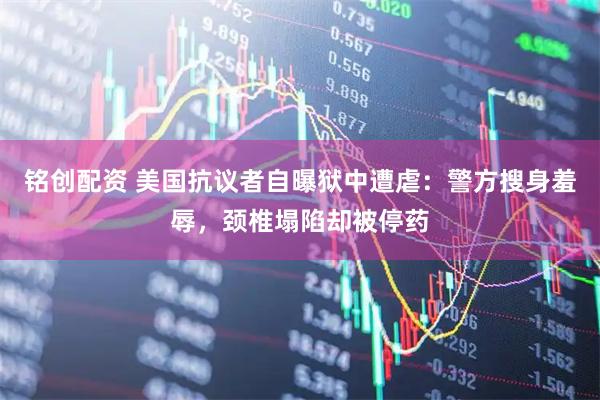 铭创配资 美国抗议者自曝狱中遭虐：警方搜身羞辱，颈椎塌陷却被停药