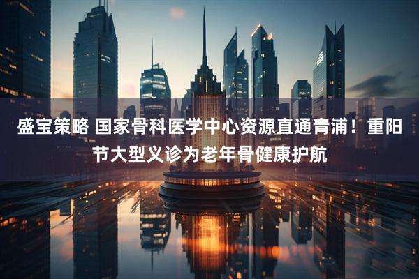 盛宝策略 国家骨科医学中心资源直通青浦！重阳节大型义诊为老年骨健康护航