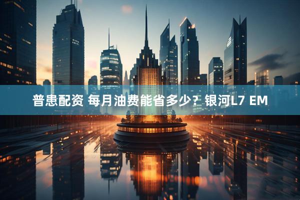 普患配资 每月油费能省多少？银河L7 EM