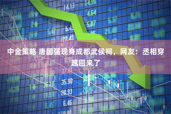 中金策略 唐国强现身成都武侯祠，网友：丞相穿越回来了