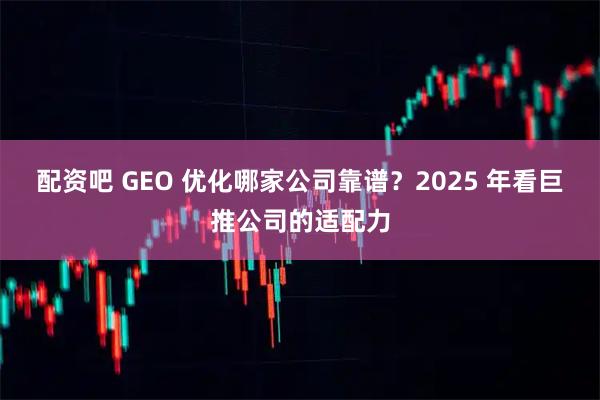 配资吧 GEO 优化哪家公司靠谱？2025 年看巨推公司的适配力