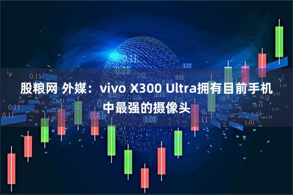 股粮网 外媒：vivo X300 Ultra拥有目前手机中最强的摄像头